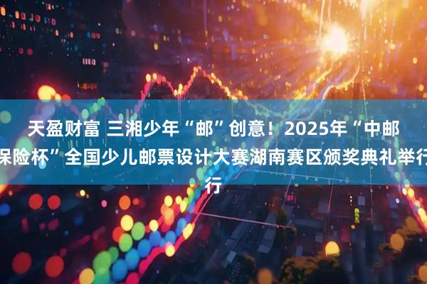 天盈财富 三湘少年“邮”创意!2025年“中邮保险杯”全国少儿邮票设计大赛湖南赛区颁奖典礼举行