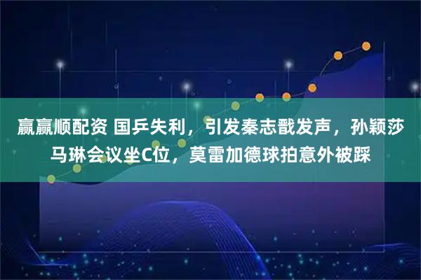 赢赢顺配资 国乒失利,引发秦志戬发声,孙颖莎马琳会议坐C位,莫雷加德球拍意外被踩