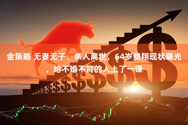 金策略 无妻无子、亲人离世,64岁费翔现状曝光,给不婚不育的人上了一课