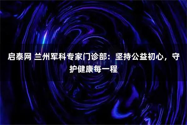 启泰网 兰州军科专家门诊部:坚持公益初心,守护健康每一程