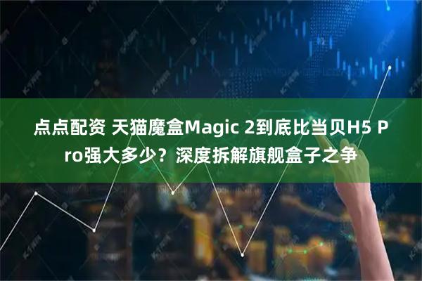 点点配资 天猫魔盒Magic 2到底比当贝H5 Pro强大多少?深度拆解旗舰盒子之争
