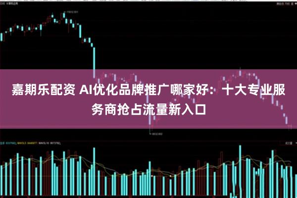 嘉期乐配资 AI优化品牌推广哪家好:十大专业服务商抢占流量新入口