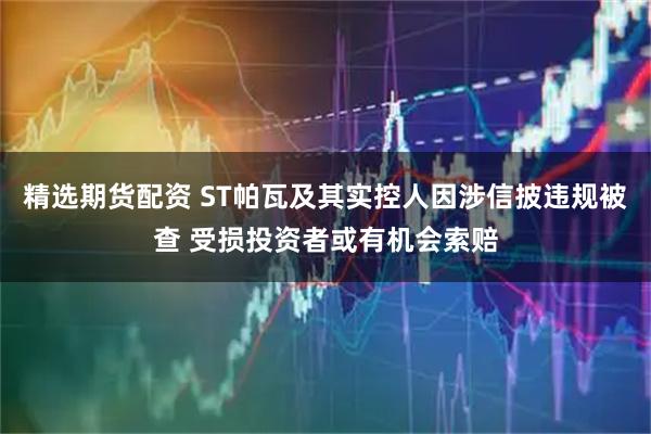 精选期货配资 ST帕瓦及其实控人因涉信披违规被查 受损投资者或有机会索赔