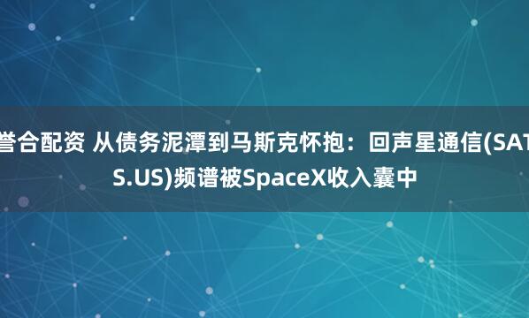 誉合配资 从债务泥潭到马斯克怀抱:回声星通信(SATS.US)频谱被SpaceX收入囊中
