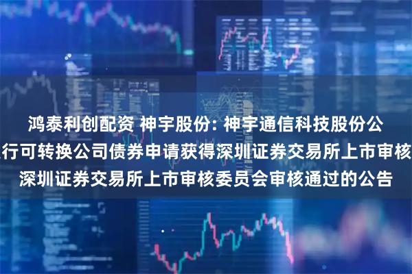 鸿泰利创配资 神宇股份: 神宇通信科技股份公司关于向不特定对象发行可转换公司债券申请获得深圳证券交易所上市审核委员会审核通过的公告