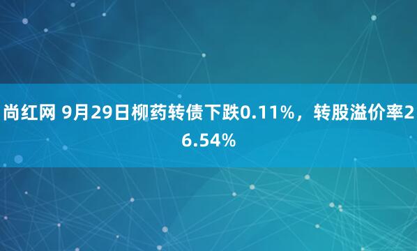 尚红网 9月29日柳药转债下跌0.11%,转股溢价率26.54%
