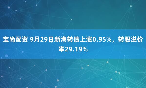 宝尚配资 9月29日新港转债上涨0.95%,转股溢价率29.19%