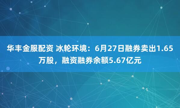 华丰金服配资 冰轮环境:6月27日融券卖出1.65万股,融资融券余额5.67亿元