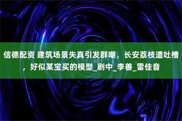 信德配资 建筑场景失真引发群嘲,长安荔枝遭吐槽,好似某宝买的模型_剧中_李善_雷佳音