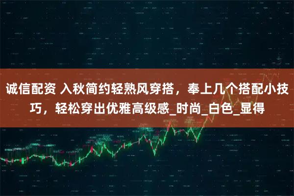 诚信配资 入秋简约轻熟风穿搭,奉上几个搭配小技巧,轻松穿出优雅高级感_时尚_白色_显得