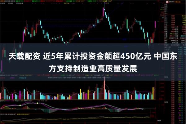 天载配资 近5年累计投资金额超450亿元 中国东方支持制造业高质量发展