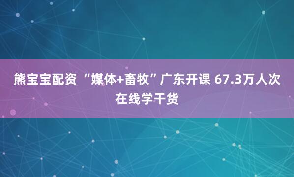 熊宝宝配资 “媒体+畜牧”广东开课 67.3万人次在线学干货