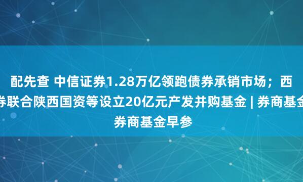 配先查 中信证券1.28万亿领跑债券承销市场；西部证券联合陕西国资等设立20亿元产发并购基金 | 券商基金早参