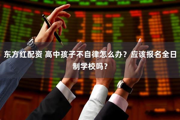 东方红配资 高中孩子不自律怎么办？应该报名全日制学校吗？