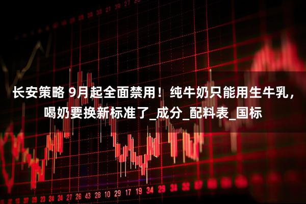 长安策略 9月起全面禁用！纯牛奶只能用生牛乳，喝奶要换新标准了_成分_配料表_国标