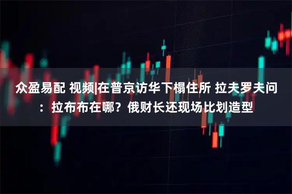 众盈易配 视频|在普京访华下榻住所 拉夫罗夫问：拉布布在哪？俄财长还现场比划造型