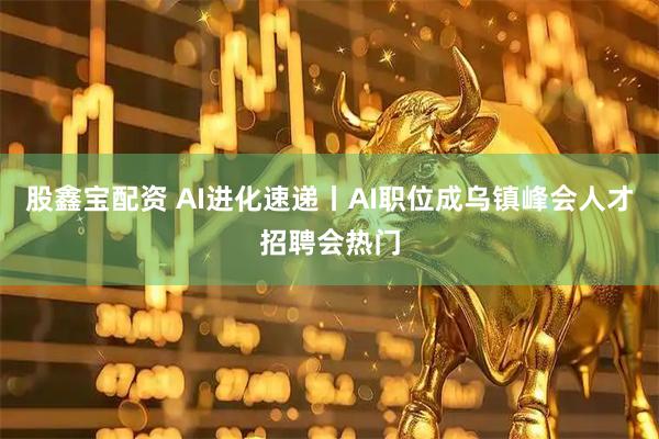 股鑫宝配资 AI进化速递丨AI职位成乌镇峰会人才招聘会热门