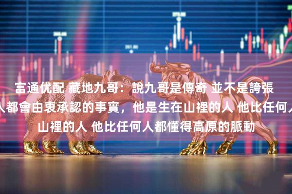 富通优配 藏地九哥：說九哥是傳奇 並不是誇張 而是所有見過他的人都會由衷承認的事實，他是生在山裡的人 他比任何人都懂得高原的脈動