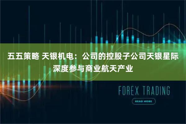 五五策略 天银机电：公司的控股子公司天银星际深度参与商业航天产业