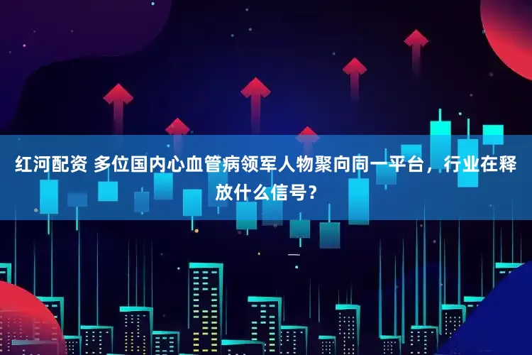 红河配资 多位国内心血管病领军人物聚向同一平台，行业在释放什么信号？