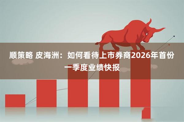 顺策略 皮海洲：如何看待上市券商2026年首份一季度业绩快报